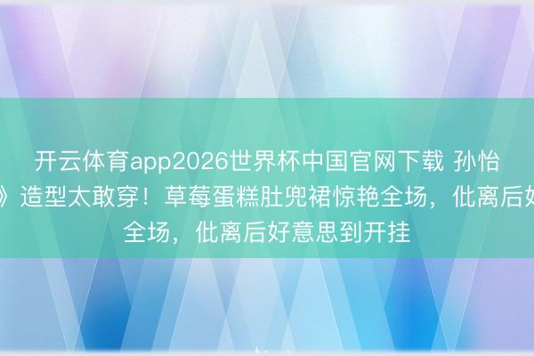 开云体育app2026世界杯中国官网下载 孙怡《乘风2026》造型太敢穿！草莓蛋糕肚兜裙惊艳全场，仳离后好意思到开挂