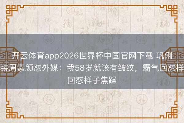 开云体育app2026世界杯中国官网下载 巩俐巴黎时装周素颜怼外媒：我58岁就该有皱纹，霸气回怼样子焦躁