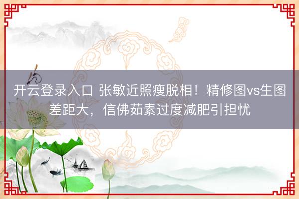 开云登录入口 张敏近照瘦脱相！精修图vs生图差距大，信佛茹素过度减肥引担忧