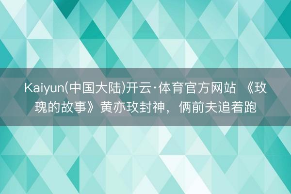 Kaiyun(中国大陆)开云·体育官方网站 《玫瑰的故事》黄亦玫封神，俩前夫追着跑