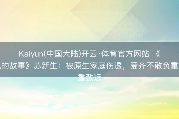 Kaiyun(中国大陆)开云·体育官方网站 《玫瑰的故事》苏新生：被原生家庭伤透，爱齐不敢负重致远