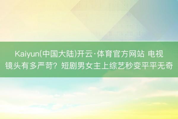 Kaiyun(中国大陆)开云·体育官方网站 电视镜头有多严苛？短剧男女主上综艺秒变平平无奇
