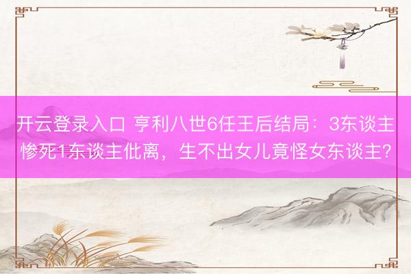 开云登录入口 亨利八世6任王后结局：3东谈主惨死1东谈主仳离，生不出女儿竟怪女东谈主？
