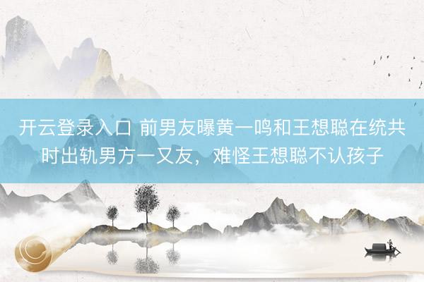 开云登录入口 前男友曝黄一鸣和王想聪在统共时出轨男方一又友，难怪王想聪不认孩子