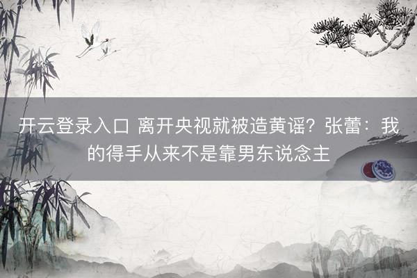 开云登录入口 离开央视就被造黄谣？张蕾：我的得手从来不是靠男东说念主