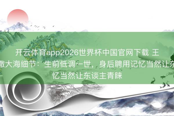 开云体育app2026世界杯中国官网下载 王志文骨灰撒大海细节：生前低调一世，身后聘用记忆当然让东谈主青睐