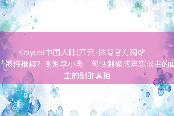 Kaiyun(中国大陆)开云·体育官方网站 二十年友情被传推辞？谢娜李小冉一句话刺破成年东谈主的酬酢真相