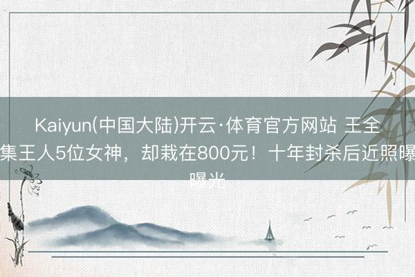 Kaiyun(中国大陆)开云·体育官方网站 王全安集王人5位女神，却栽在800元！十年封杀后近照曝光