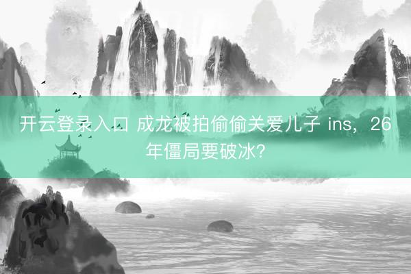 开云登录入口 成龙被拍偷偷关爱儿子 ins，26年僵局要破冰？