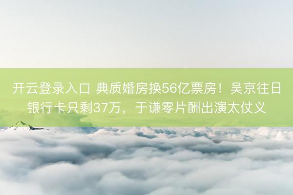 开云登录入口 典质婚房换56亿票房！吴京往日银行卡只剩37万，于谦零片酬出演太仗义
