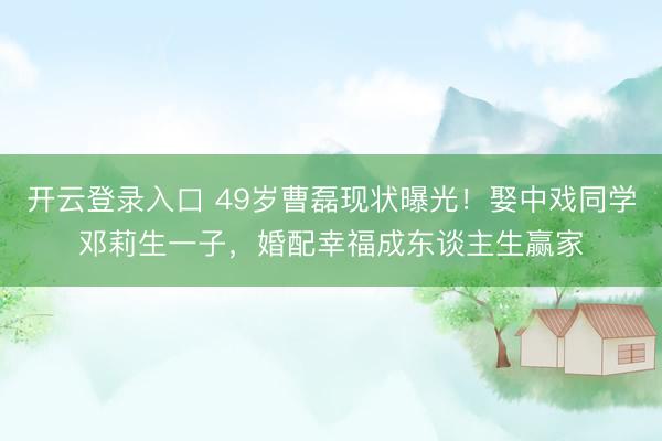 开云登录入口 49岁曹磊现状曝光！娶中戏同学邓莉生一子，婚配幸福成东谈主生赢家