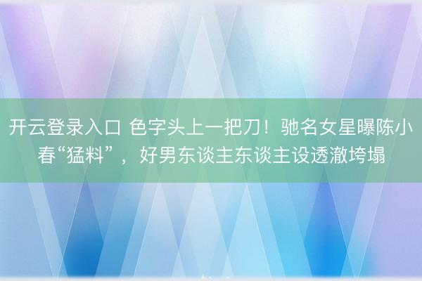 开云登录入口 色字头上一把刀！驰名女星曝陈小春“猛料” ，好男东谈主东谈主设透澈垮塌