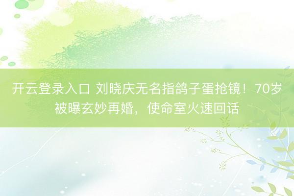 开云登录入口 刘晓庆无名指鸽子蛋抢镜！70岁被曝玄妙再婚，使命室火速回话