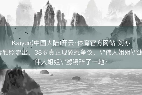 Kaiyun(中国大陆)开云·体育官方网站 刘亦菲阿布扎比素颜照流出，38岁真正现象惹争议，