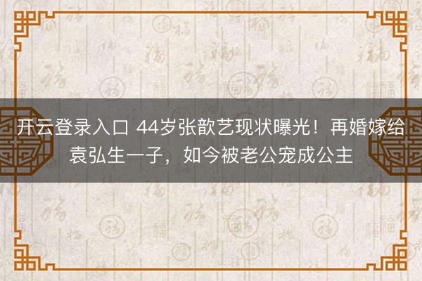 开云登录入口 44岁张歆艺现状曝光！再婚嫁给袁弘生一子，如今被老公宠成公主