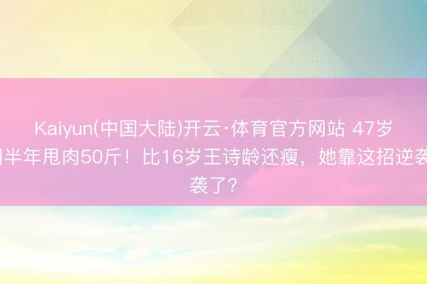 Kaiyun(中国大陆)开云·体育官方网站 47岁李湘半年甩肉50斤！比16岁王诗龄还瘦，她靠这招逆袭了？