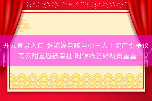 开云登录入口 张婉婷自曝当小三人工流产引争议 高云翔董璇被牵扯 时候线正好疑窦重重