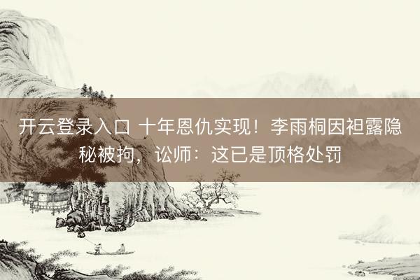 开云登录入口 十年恩仇实现！李雨桐因袒露隐秘被拘，讼师：这已是顶格处罚