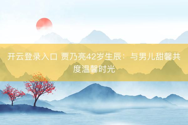 开云登录入口 贾乃亮42岁生辰：与男儿甜馨共度温馨时光