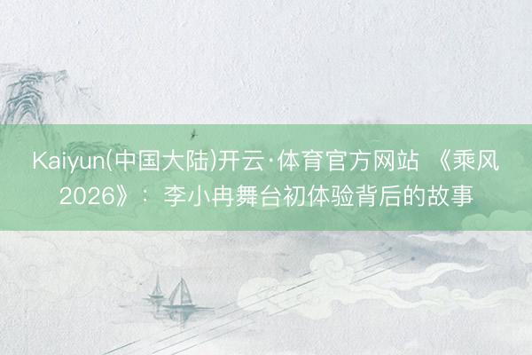Kaiyun(中国大陆)开云·体育官方网站 《乘风2026》：李小冉舞台初体验背后的故事