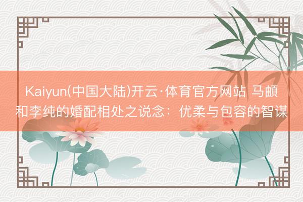 Kaiyun(中国大陆)开云·体育官方网站 马頔和李纯的婚配相处之说念：优柔与包容的智谋