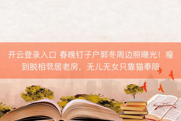 开云登录入口 春晚钉子户郭冬周边照曝光！瘦到脱相茕居老房，无儿无女只靠猫奉陪