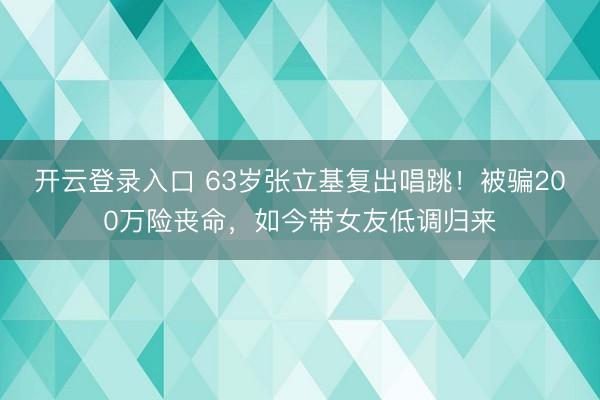 开云登录入口 63岁张立基复出唱跳！被骗200万险丧命，如今带女友低调归来