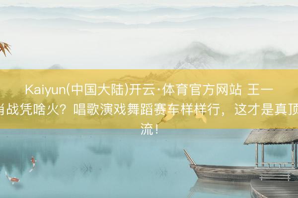 Kaiyun(中国大陆)开云·体育官方网站 王一博肖战凭啥火？唱歌演戏舞蹈赛车样样行，这才是真顶流！