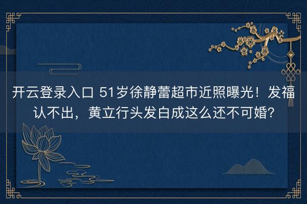 开云登录入口 51岁徐静蕾超市近照曝光！发福认不出，黄立行头发白成这么还不可婚？
