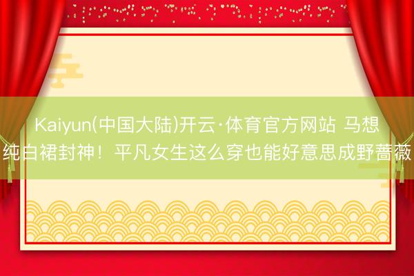 Kaiyun(中国大陆)开云·体育官方网站 马想纯白裙封神！平凡女生这么穿也能好意思成野蔷薇