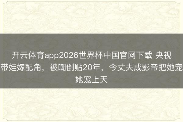 开云体育app2026世界杯中国官网下载 央视主理带娃嫁配角，被嘲倒贴20年，今丈夫成影帝把她宠上天