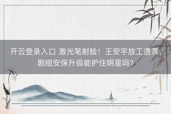 开云登录入口 激光笔射脸！王安宇放工遇袭，剧组安保升级能护住明星吗？