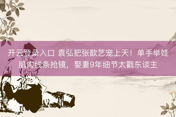 开云登录入口 袁弘把张歆艺宠上天！单手举娃肌肉线条抢镜，娶妻9年细节太戳东谈主