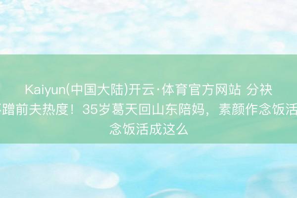 Kaiyun(中国大陆)开云·体育官方网站 分袂10年不蹭前夫热度！35岁葛天回山东陪妈，素颜作念饭活成这么
