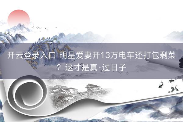 开云登录入口 明星爱妻开13万电车还打包剩菜？这才是真·过日子