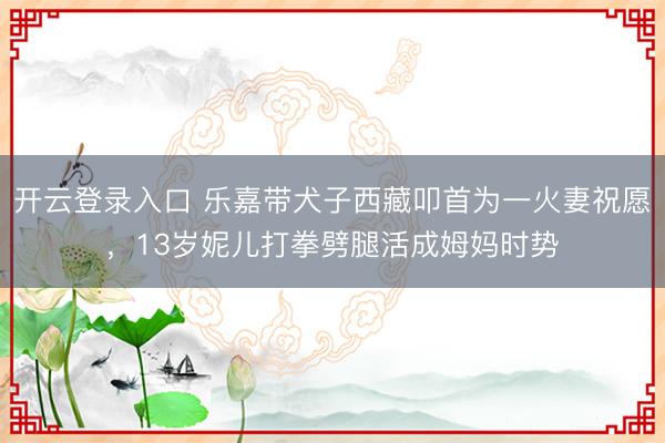 开云登录入口 乐嘉带犬子西藏叩首为一火妻祝愿，13岁妮儿打拳劈腿活成姆妈时势