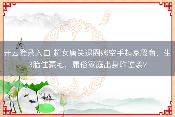 开云登录入口 超女唐笑退圈嫁空手起家殷商，生3胎住豪宅，庸俗家庭出身咋逆袭？