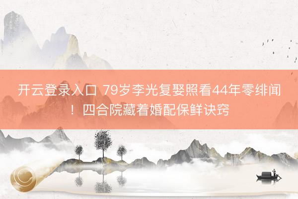 开云登录入口 79岁李光复娶照看44年零绯闻！四合院藏着婚配保鲜诀窍