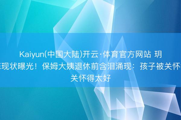 Kaiyun(中国大陆)开云·体育官方网站 玥儿箖箖现状曝光！保姆大姨退休前含泪涌现：孩子被关怀得太好