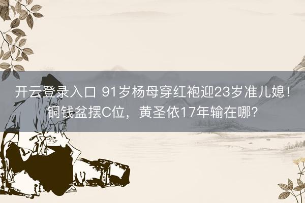 开云登录入口 91岁杨母穿红袍迎23岁准儿媳！铜钱盆摆C位，黄圣依17年输在哪？