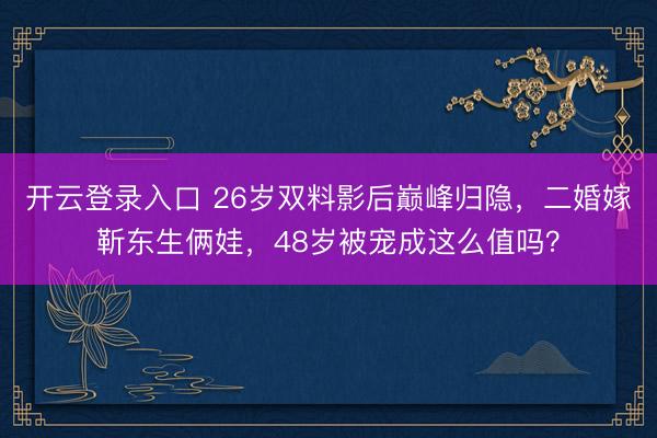 开云登录入口 26岁双料影后巅峰归隐，二婚嫁靳东生俩娃，48岁被宠成这么值吗？