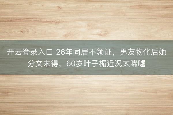 开云登录入口 26年同居不领证，男友物化后她分文未得，60岁叶子楣近况太唏嘘