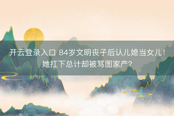 开云登录入口 84岁文明丧子后认儿媳当女儿！她扛下总计却被骂图家产？