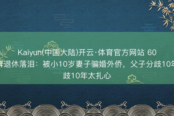 Kaiyun(中国大陆)开云·体育官方网站 60岁张泽群退休落泪：被小10岁妻子骗婚外侨，父子分歧10年太扎心