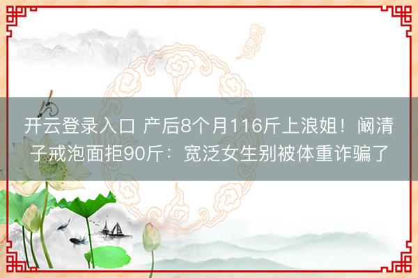 开云登录入口 产后8个月116斤上浪姐！阚清子戒泡面拒90斤：宽泛女生别被体重诈骗了