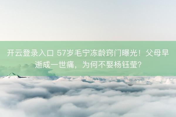开云登录入口 57岁毛宁冻龄窍门曝光！父母早逝成一世痛，为何不娶杨钰莹？