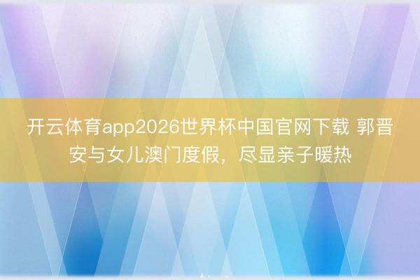 开云体育app2026世界杯中国官网下载 郭晋安与女儿澳门度假，尽显亲子暖热