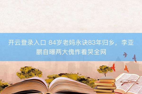 开云登录入口 84岁老妈永诀83年归乡，李亚鹏自曝两大傀怍看哭全网