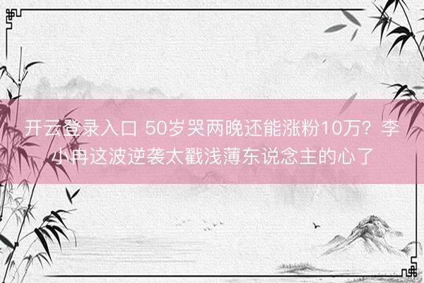 开云登录入口 50岁哭两晚还能涨粉10万？李小冉这波逆袭太戳浅薄东说念主的心了