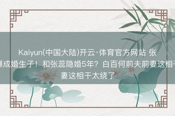 Kaiyun(中国大陆)开云·体育官方网站 张继科被曝成婚生子！和张蕊隐婚5年？白百何前夫前妻这相干太绕了
